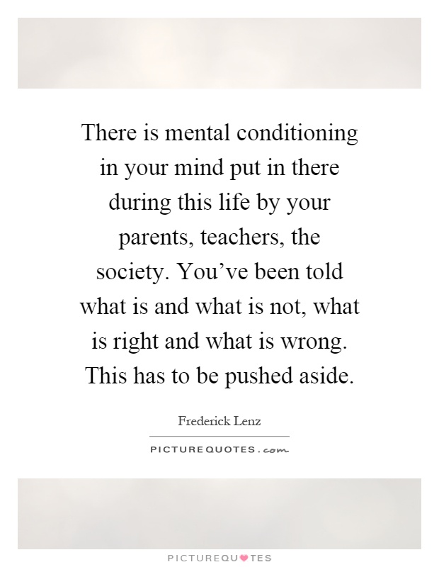 There is mental conditioning in your mind put in there during this life by your parents, teachers, the society. You've been told what is and what is not, what is right and what is wrong. This has to be pushed aside Picture Quote #1