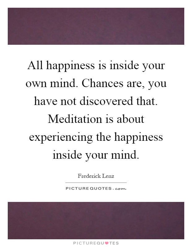 All happiness is inside your own mind. Chances are, you have not discovered that. Meditation is about experiencing the happiness inside your mind Picture Quote #1