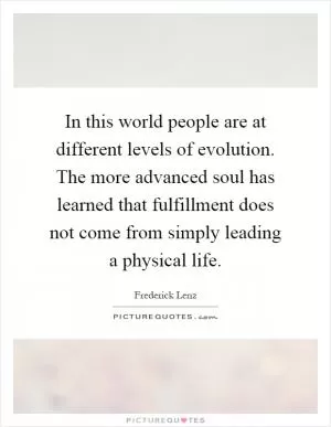 In this world people are at different levels of evolution. The more advanced soul has learned that fulfillment does not come from simply leading a physical life Picture Quote #1