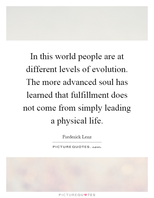 In this world people are at different levels of evolution. The more advanced soul has learned that fulfillment does not come from simply leading a physical life Picture Quote #1