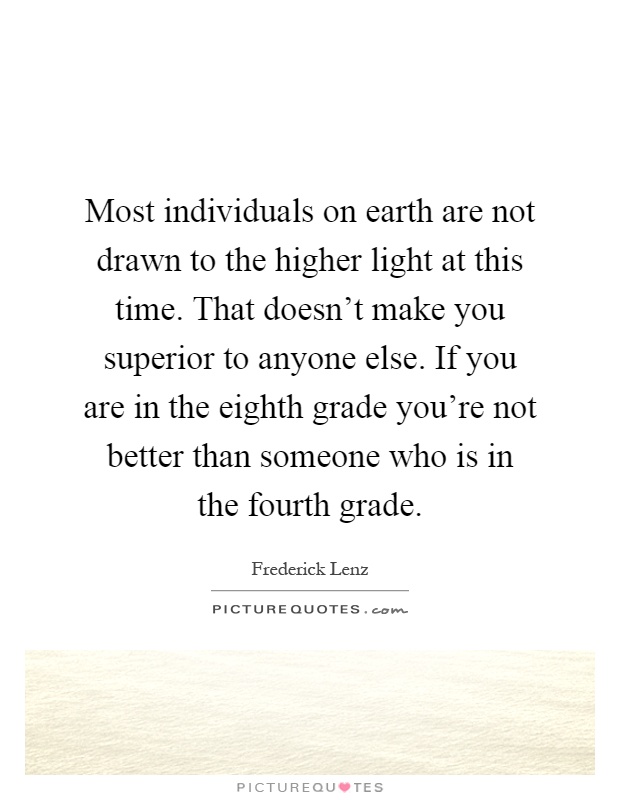 Most individuals on earth are not drawn to the higher light at this time. That doesn't make you superior to anyone else. If you are in the eighth grade you're not better than someone who is in the fourth grade Picture Quote #1