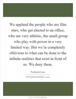 We applaud the people who are film stars, who get elected to an office, who are very athletic, the small group who play with power in a very limited way. But we’re completely oblivious to what can be done to the infinite realities that exist in front of us. We deny them Picture Quote #1