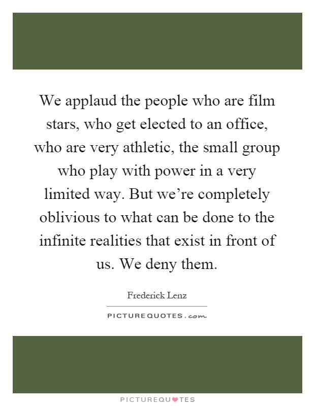 We applaud the people who are film stars, who get elected to an office, who are very athletic, the small group who play with power in a very limited way. But we're completely oblivious to what can be done to the infinite realities that exist in front of us. We deny them Picture Quote #1