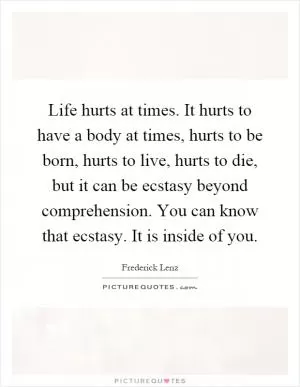 Life hurts at times. It hurts to have a body at times, hurts to be born, hurts to live, hurts to die, but it can be ecstasy beyond comprehension. You can know that ecstasy. It is inside of you Picture Quote #1