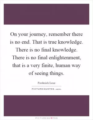 On your journey, remember there is no end. That is true knowledge. There is no final knowledge. There is no final enlightenment, that is a very finite, human way of seeing things Picture Quote #1