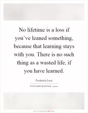 No lifetime is a loss if you’ve leaned something, because that learning stays with you. There is no such thing as a wasted life, if you have learned Picture Quote #1