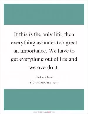 If this is the only life, then everything assumes too great an importance. We have to get everything out of life and we overdo it Picture Quote #1