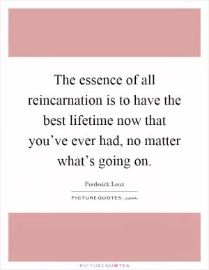 The essence of all reincarnation is to have the best lifetime now that you’ve ever had, no matter what’s going on Picture Quote #1