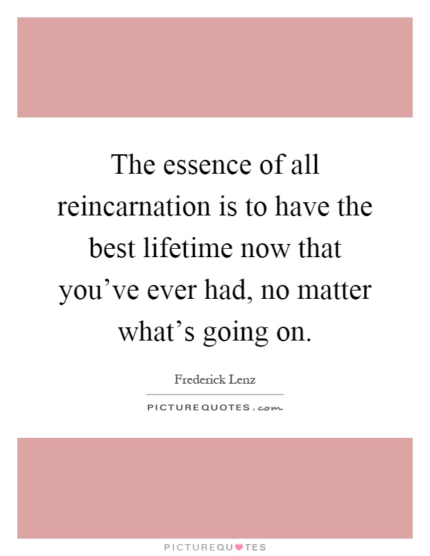 The essence of all reincarnation is to have the best lifetime now that you've ever had, no matter what's going on Picture Quote #1