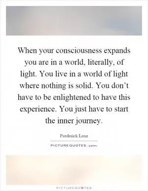 When your consciousness expands you are in a world, literally, of light. You live in a world of light where nothing is solid. You don’t have to be enlightened to have this experience. You just have to start the inner journey Picture Quote #1