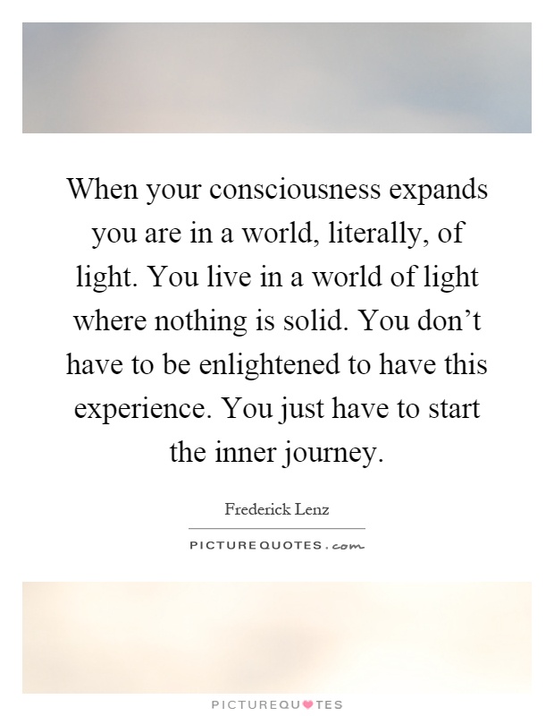 When your consciousness expands you are in a world, literally, of light. You live in a world of light where nothing is solid. You don't have to be enlightened to have this experience. You just have to start the inner journey Picture Quote #1