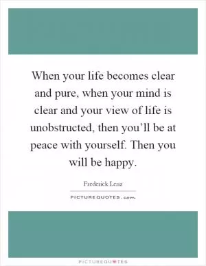 When your life becomes clear and pure, when your mind is clear and your view of life is unobstructed, then you’ll be at peace with yourself. Then you will be happy Picture Quote #1