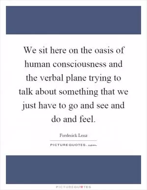 We sit here on the oasis of human consciousness and the verbal plane trying to talk about something that we just have to go and see and do and feel Picture Quote #1