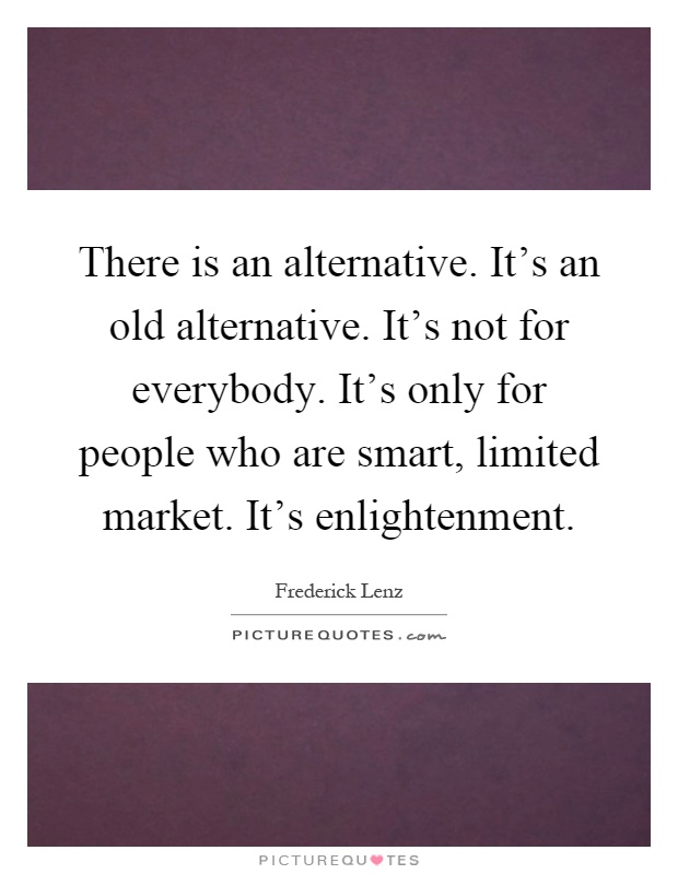 There is an alternative. It's an old alternative. It's not for everybody. It's only for people who are smart, limited market. It's enlightenment Picture Quote #1