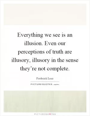 Everything we see is an illusion. Even our perceptions of truth are illusory, illusory in the sense they’re not complete Picture Quote #1