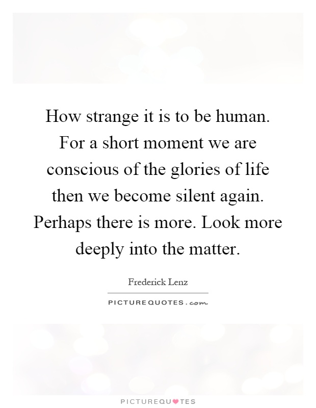 How strange it is to be human. For a short moment we are conscious of the glories of life then we become silent again. Perhaps there is more. Look more deeply into the matter Picture Quote #1