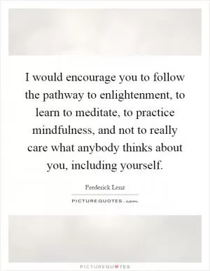 I would encourage you to follow the pathway to enlightenment, to learn to meditate, to practice mindfulness, and not to really care what anybody thinks about you, including yourself Picture Quote #1