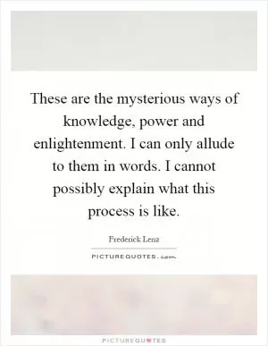 These are the mysterious ways of knowledge, power and enlightenment. I can only allude to them in words. I cannot possibly explain what this process is like Picture Quote #1