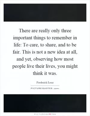 There are really only three important things to remember in life: To care, to share, and to be fair. This is not a new idea at all, and yet, observing how most people live their lives, you might think it was Picture Quote #1
