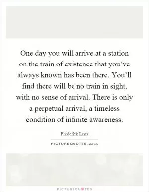 One day you will arrive at a station on the train of existence that you’ve always known has been there. You’ll find there will be no train in sight, with no sense of arrival. There is only a perpetual arrival, a timeless condition of infinite awareness Picture Quote #1