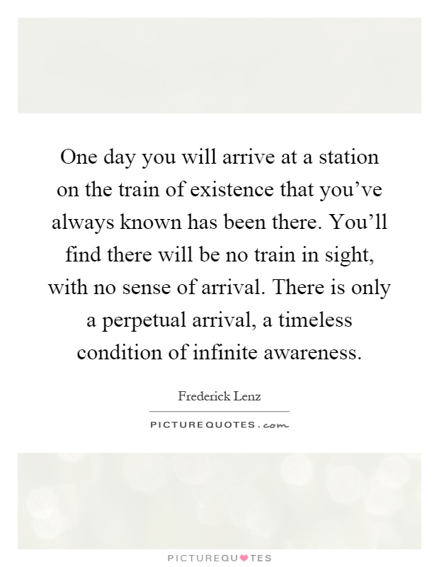 One day you will arrive at a station on the train of existence that you've always known has been there. You'll find there will be no train in sight, with no sense of arrival. There is only a perpetual arrival, a timeless condition of infinite awareness Picture Quote #1