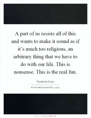 A part of us resists all of this and wants to make it sound as if it’s much too religious, an arbitrary thing that we have to do with our life. This is nonsense. This is the real fun Picture Quote #1