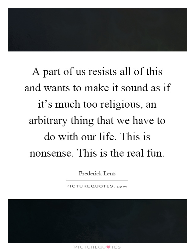 A part of us resists all of this and wants to make it sound as if it's much too religious, an arbitrary thing that we have to do with our life. This is nonsense. This is the real fun Picture Quote #1