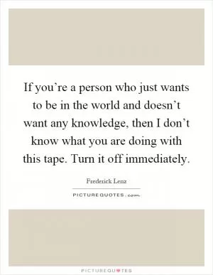 If you’re a person who just wants to be in the world and doesn’t want any knowledge, then I don’t know what you are doing with this tape. Turn it off immediately Picture Quote #1
