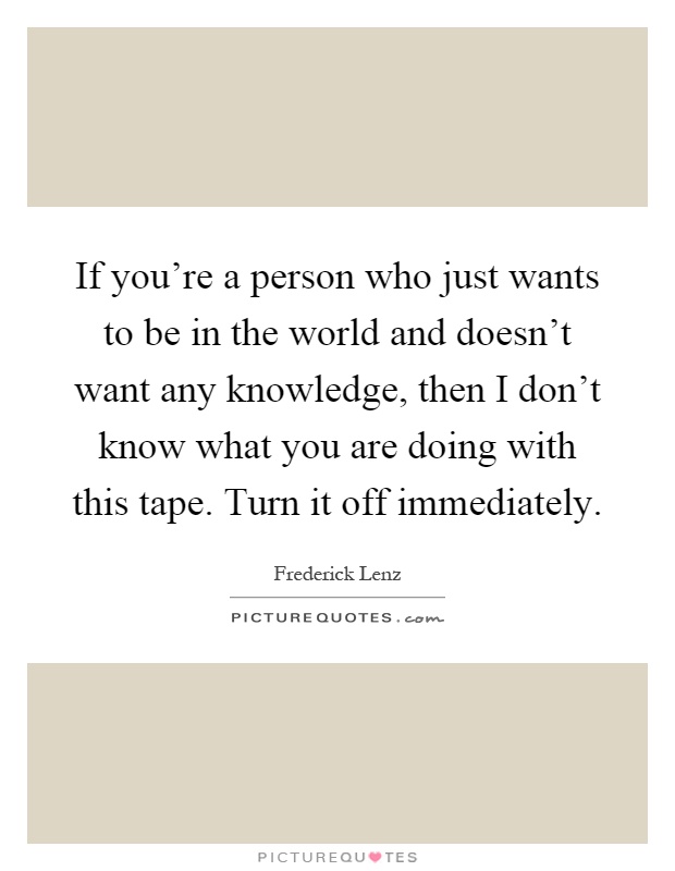 If you're a person who just wants to be in the world and doesn't want any knowledge, then I don't know what you are doing with this tape. Turn it off immediately Picture Quote #1