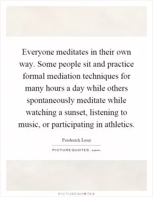 Everyone meditates in their own way. Some people sit and practice formal mediation techniques for many hours a day while others spontaneously meditate while watching a sunset, listening to music, or participating in athletics Picture Quote #1