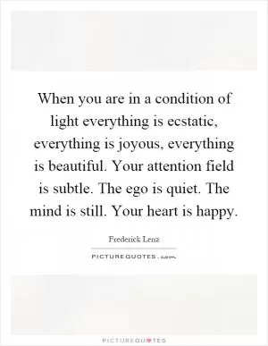When you are in a condition of light everything is ecstatic, everything is joyous, everything is beautiful. Your attention field is subtle. The ego is quiet. The mind is still. Your heart is happy Picture Quote #1