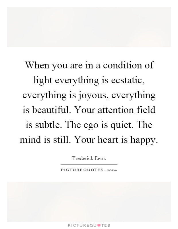 When you are in a condition of light everything is ecstatic, everything is joyous, everything is beautiful. Your attention field is subtle. The ego is quiet. The mind is still. Your heart is happy Picture Quote #1