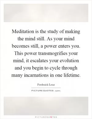 Meditation is the study of making the mind still. As your mind becomes still, a power enters you. This power transmogrifies your mind, it escalates your evolution and you begin to cycle through many incarnations in one lifetime Picture Quote #1