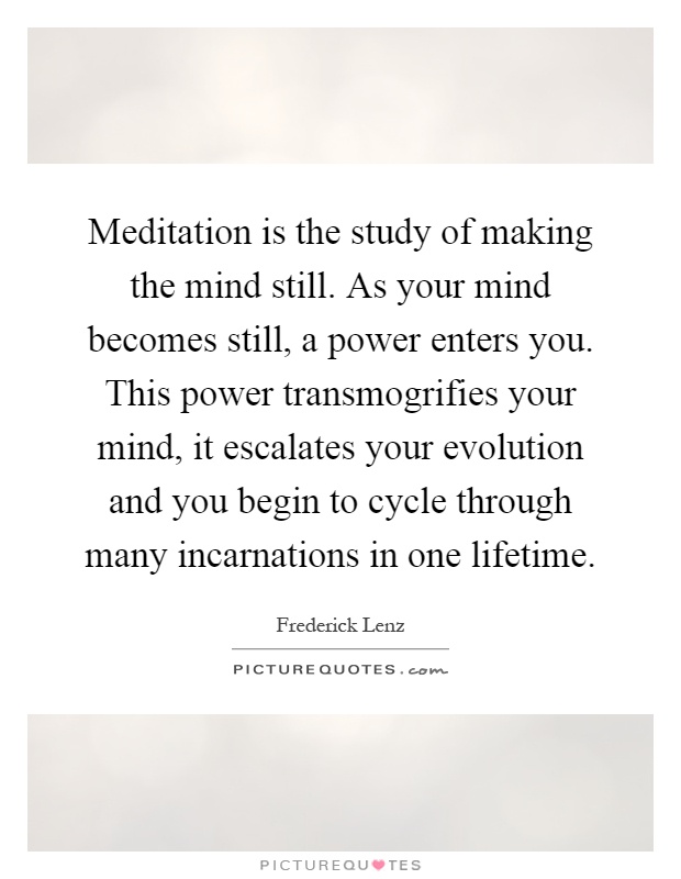 Meditation is the study of making the mind still. As your mind becomes still, a power enters you. This power transmogrifies your mind, it escalates your evolution and you begin to cycle through many incarnations in one lifetime Picture Quote #1