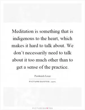 Meditation is something that is indigenous to the heart, which makes it hard to talk about. We don’t necessarily need to talk about it too much other than to get a sense of the practice Picture Quote #1