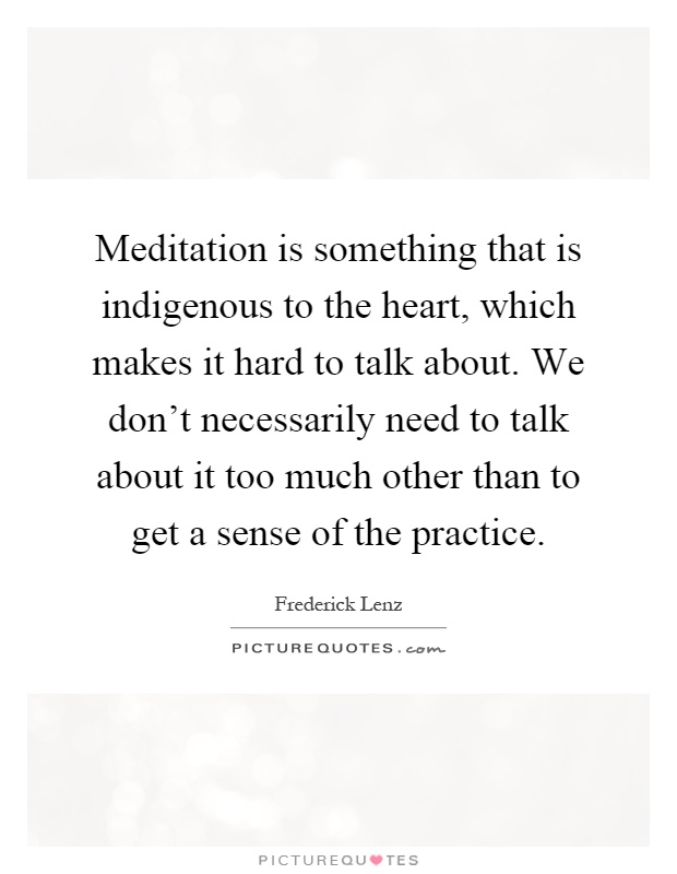 Meditation is something that is indigenous to the heart, which makes it hard to talk about. We don't necessarily need to talk about it too much other than to get a sense of the practice Picture Quote #1
