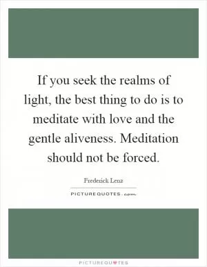 If you seek the realms of light, the best thing to do is to meditate with love and the gentle aliveness. Meditation should not be forced Picture Quote #1