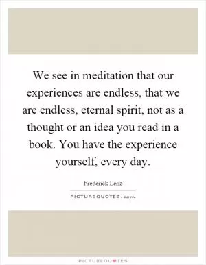 We see in meditation that our experiences are endless, that we are endless, eternal spirit, not as a thought or an idea you read in a book. You have the experience yourself, every day Picture Quote #1