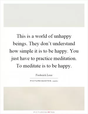 This is a world of unhappy beings. They don’t understand how simple it is to be happy. You just have to practice meditation. To meditate is to be happy Picture Quote #1
