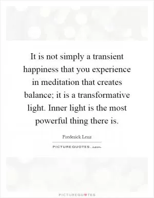 It is not simply a transient happiness that you experience in meditation that creates balance; it is a transformative light. Inner light is the most powerful thing there is Picture Quote #1