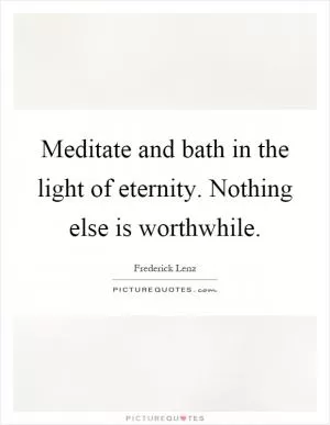 Meditate and bath in the light of eternity. Nothing else is worthwhile Picture Quote #1