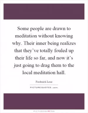Some people are drawn to meditation without knowing why. Their inner being realizes that they’ve totally fouled up their life so far, and now it’s just going to drag them to the local meditation hall Picture Quote #1