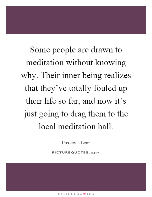 Some people are drawn to meditation without knowing why. Their inner being realizes that they've totally fouled up their life so far, and now it's just going to drag them to the local meditation hall Picture Quote #1