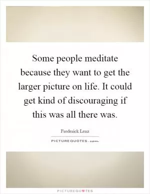 Some people meditate because they want to get the larger picture on life. It could get kind of discouraging if this was all there was Picture Quote #1