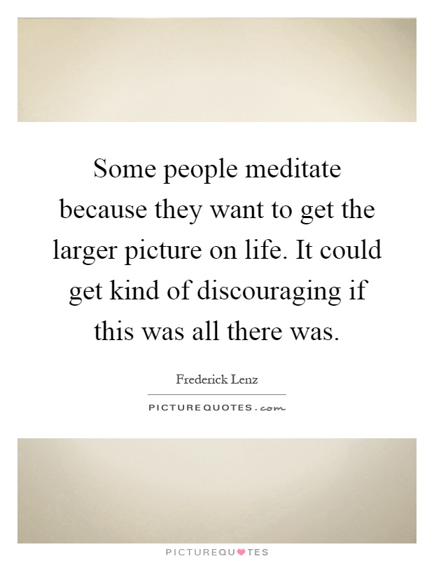 Some people meditate because they want to get the larger picture on life. It could get kind of discouraging if this was all there was Picture Quote #1