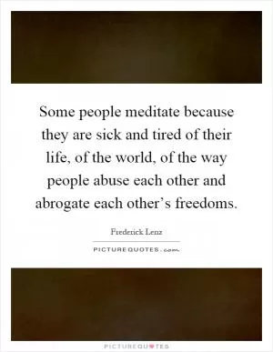 Some people meditate because they are sick and tired of their life, of the world, of the way people abuse each other and abrogate each other’s freedoms Picture Quote #1