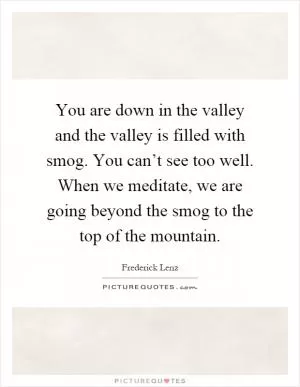 You are down in the valley and the valley is filled with smog. You can’t see too well. When we meditate, we are going beyond the smog to the top of the mountain Picture Quote #1