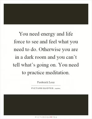 You need energy and life force to see and feel what you need to do. Otherwise you are in a dark room and you can’t tell what’s going on. You need to practice meditation Picture Quote #1