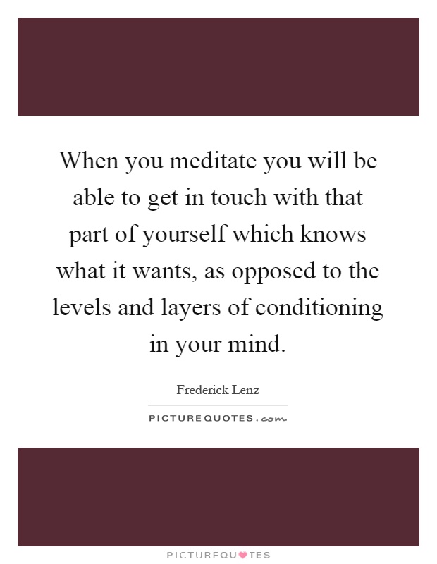 When you meditate you will be able to get in touch with that part of yourself which knows what it wants, as opposed to the levels and layers of conditioning in your mind Picture Quote #1