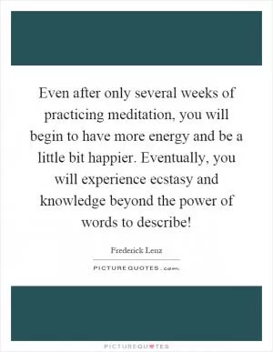 Even after only several weeks of practicing meditation, you will begin to have more energy and be a little bit happier. Eventually, you will experience ecstasy and knowledge beyond the power of words to describe! Picture Quote #1